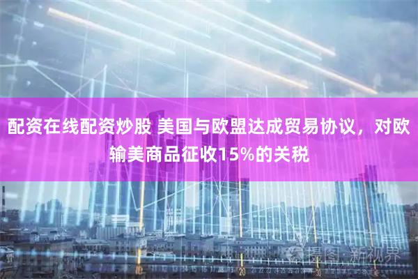 配资在线配资炒股 美国与欧盟达成贸易协议，对欧输美商品征收15%的关税