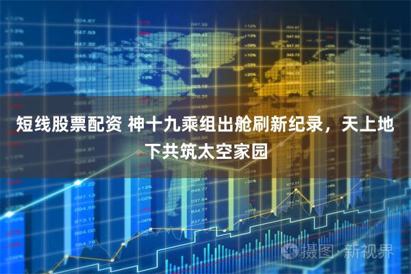 短线股票配资 神十九乘组出舱刷新纪录，天上地下共筑太空家园