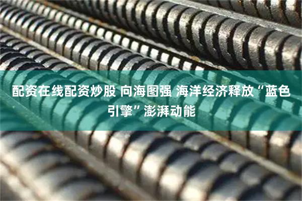 配资在线配资炒股 向海图强 海洋经济释放“蓝色引擎”澎湃动能
