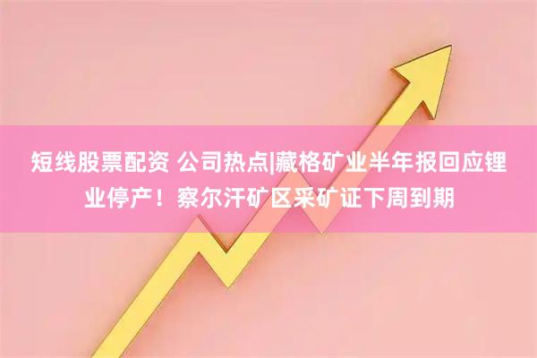短线股票配资 公司热点|藏格矿业半年报回应锂业停产！察尔汗矿区采矿证下周到期