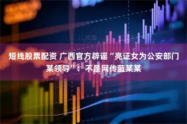 短线股票配资 广西官方辟谣“亮证女为公安部门某领导”:不是网传蓝某某