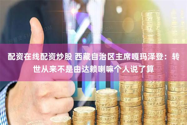 配资在线配资炒股 西藏自治区主席嘎玛泽登：转世从来不是由达赖喇嘛个人说了算