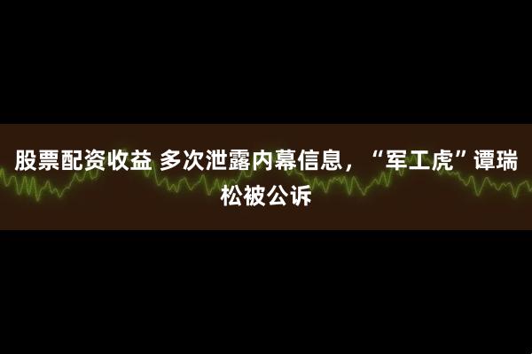 股票配资收益 多次泄露内幕信息，“军工虎”谭瑞松被公诉