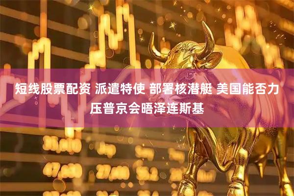 短线股票配资 派遣特使 部署核潜艇 美国能否力压普京会晤泽连斯基
