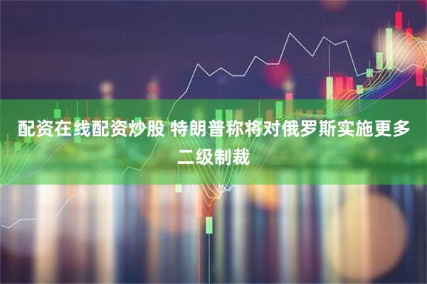 配资在线配资炒股 特朗普称将对俄罗斯实施更多二级制裁