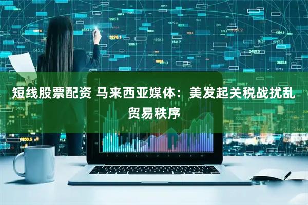 短线股票配资 马来西亚媒体：美发起关税战扰乱贸易秩序