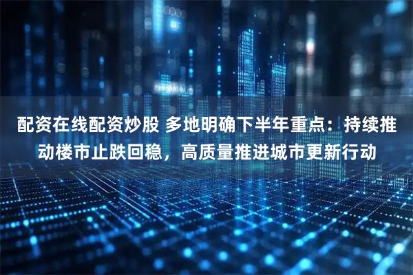 配资在线配资炒股 多地明确下半年重点：持续推动楼市止跌回稳，高质量推进城市更新行动