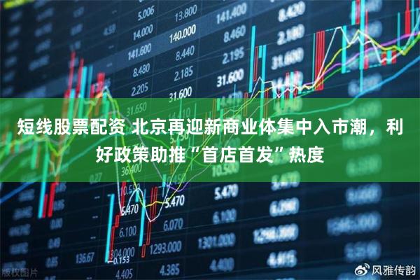 短线股票配资 北京再迎新商业体集中入市潮，利好政策助推“首店首发”热度