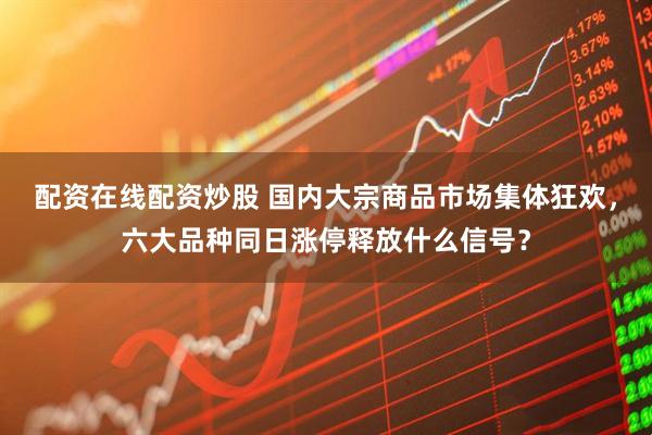 配资在线配资炒股 国内大宗商品市场集体狂欢，六大品种同日涨停释放什么信号？