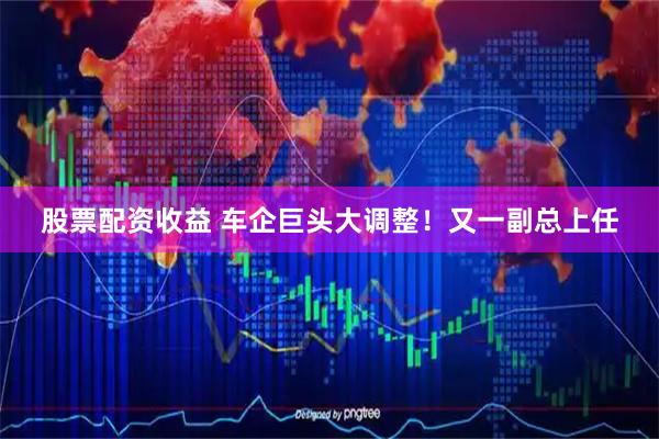 股票配资收益 车企巨头大调整！又一副总上任