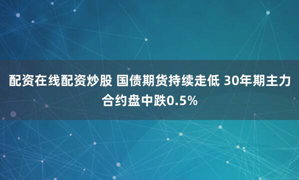 配资在线配资炒股 国债期货持续走低 30年期主力合约盘中跌0.5%