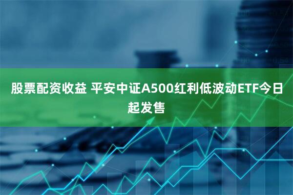 股票配资收益 平安中证A500红利低波动ETF今日起发售