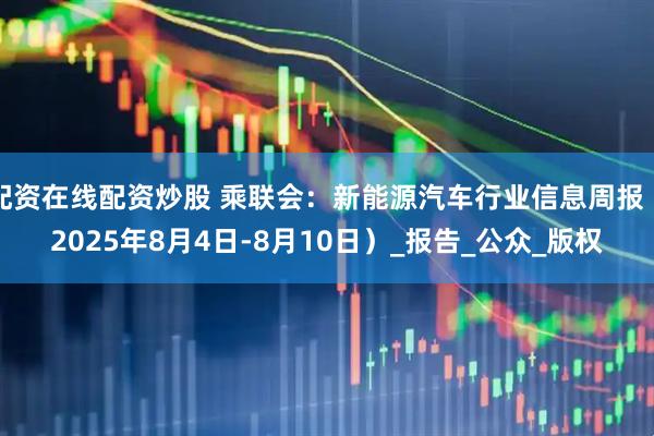 配资在线配资炒股 乘联会：新能源汽车行业信息周报（2025年8月4日-8月10日）_报告_公众_版权