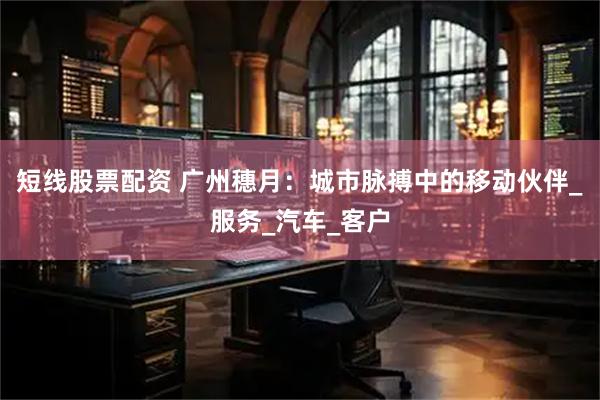 短线股票配资 广州穗月：城市脉搏中的移动伙伴_服务_汽车_客户