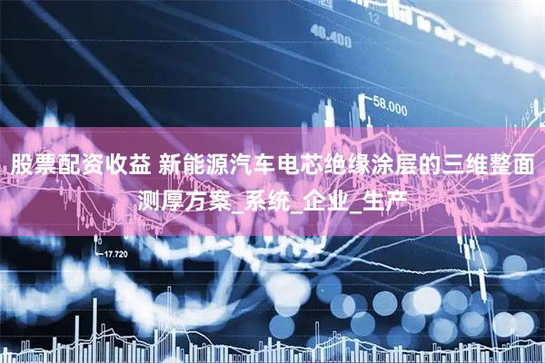股票配资收益 新能源汽车电芯绝缘涂层的三维整面测厚方案_系统_企业_生产