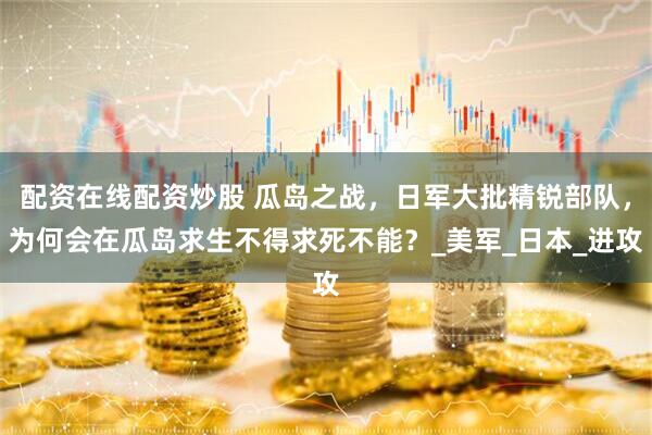 配资在线配资炒股 瓜岛之战，日军大批精锐部队，为何会在瓜岛求生不得求死不能？_美军_日本_进攻