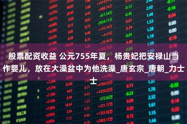 股票配资收益 公元755年夏，杨贵妃把安禄山当作婴儿，放在大澡盆中为他洗澡_唐玄宗_唐朝_力士
