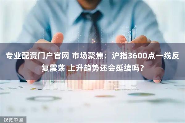 专业配资门户官网 市场聚焦：沪指3600点一线反复震荡 上升趋势还会延续吗？