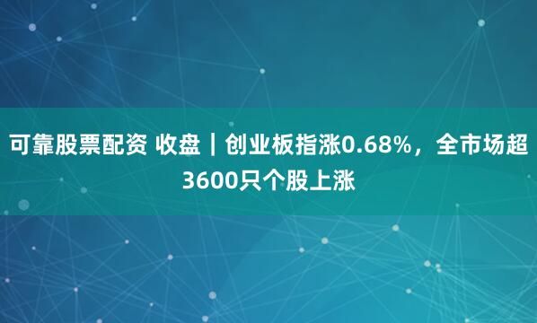 可靠股票配资 收盘｜创业板指涨0.68%，全市场超3600只个股上涨
