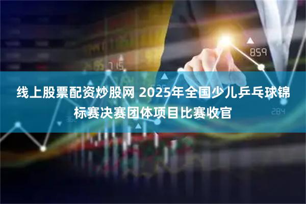 线上股票配资炒股网 2025年全国少儿乒乓球锦标赛决赛团体项目比赛收官