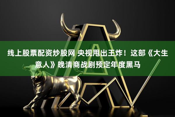 线上股票配资炒股网 央视甩出王炸！这部《大生意人》晚清商战剧预定年度黑马