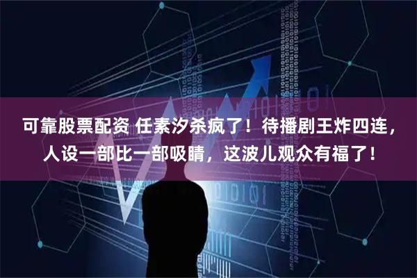 可靠股票配资 任素汐杀疯了！待播剧王炸四连，人设一部比一部吸睛，这波儿观众有福了！