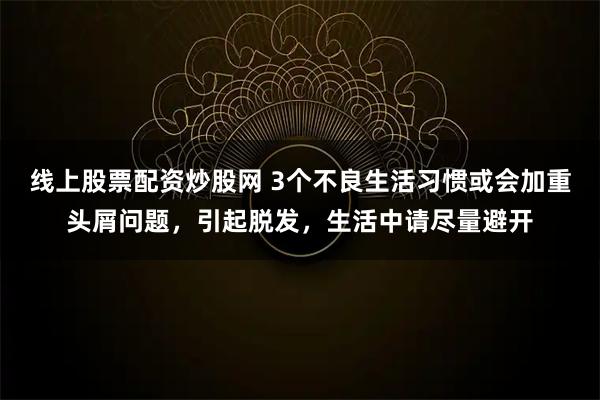 线上股票配资炒股网 3个不良生活习惯或会加重头屑问题，引起脱发，生活中请尽量避开