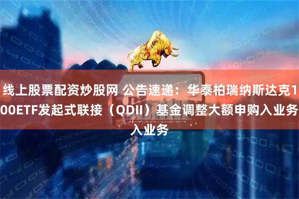 线上股票配资炒股网 公告速递：华泰柏瑞纳斯达克100ETF发起式联接（QDII）基金调整大额申购入业务