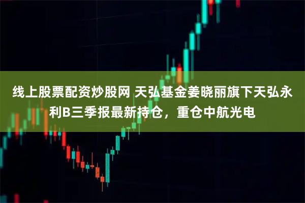 线上股票配资炒股网 天弘基金姜晓丽旗下天弘永利B三季报最新持仓，重仓中航光电