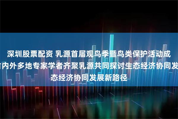 深圳股票配资 乳源首届观鸟季暨鸟类保护活动成功举办 省内外多地专家学者齐聚乳源共同探讨生态经济协同发展新路径