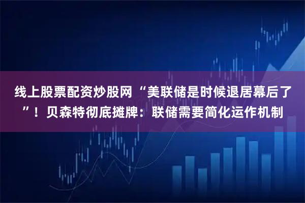 线上股票配资炒股网 “美联储是时候退居幕后了”！贝森特彻底摊牌：联储需要简化运作机制