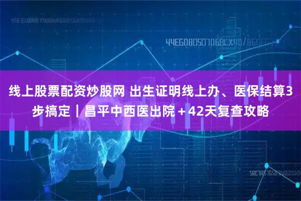 线上股票配资炒股网 出生证明线上办、医保结算3步搞定｜昌平中西医出院＋42天复查攻略