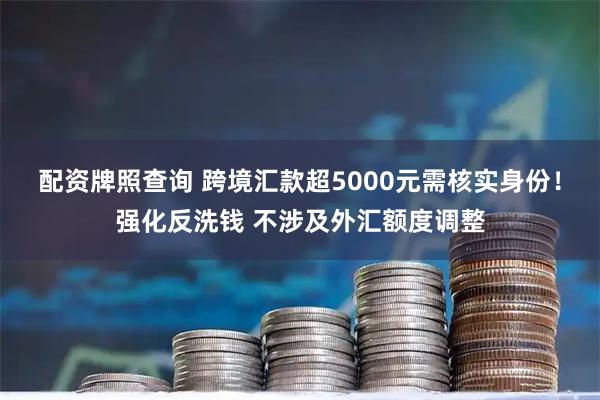 配资牌照查询 跨境汇款超5000元需核实身份！强化反洗钱 不涉及外汇额度调整