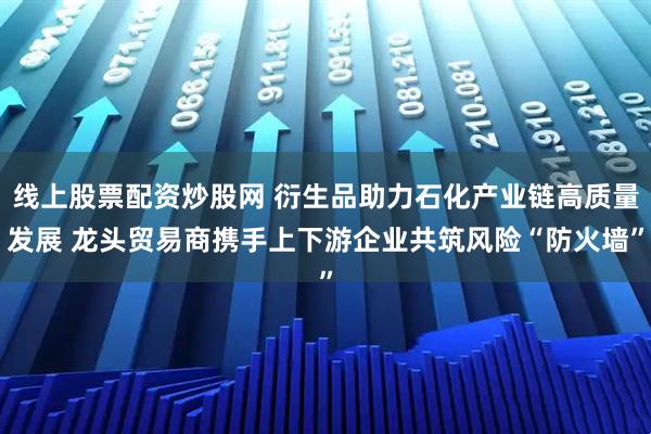 线上股票配资炒股网 衍生品助力石化产业链高质量发展 龙头贸易商携手上下游企业共筑风险“防火墙”