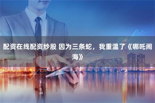 配资在线配资炒股 因为三条蛇，我重温了《哪吒闹海》