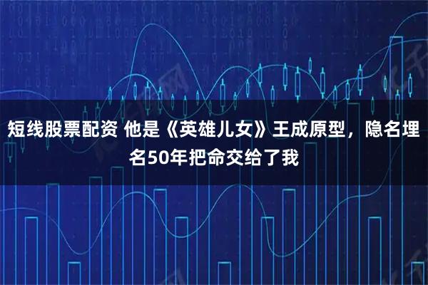 短线股票配资 他是《英雄儿女》王成原型，隐名埋名50年把命交给了我