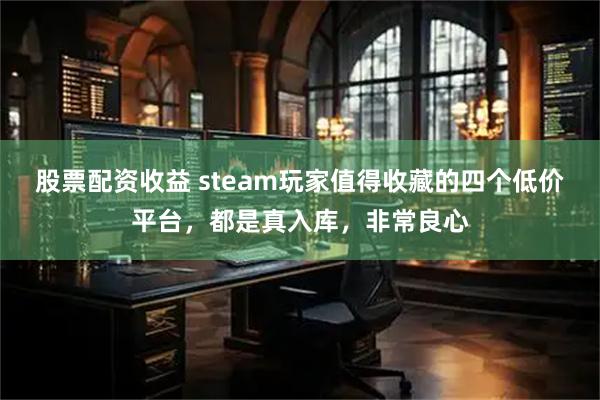 股票配资收益 steam玩家值得收藏的四个低价平台，都是真入库，非常良心
