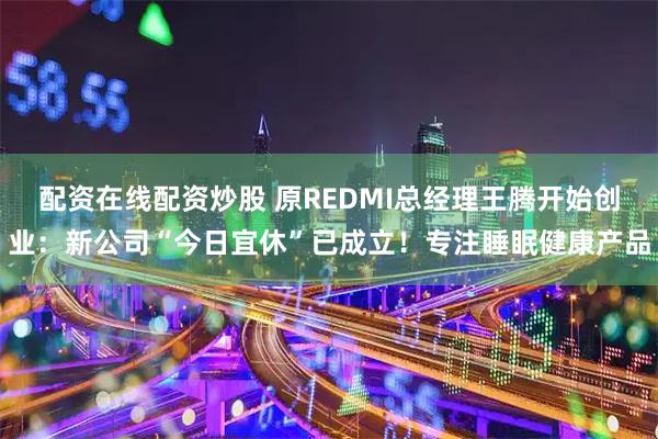 配资在线配资炒股 原REDMI总经理王腾开始创业：新公司“今日宜休”已成立！专注睡眠健康产品