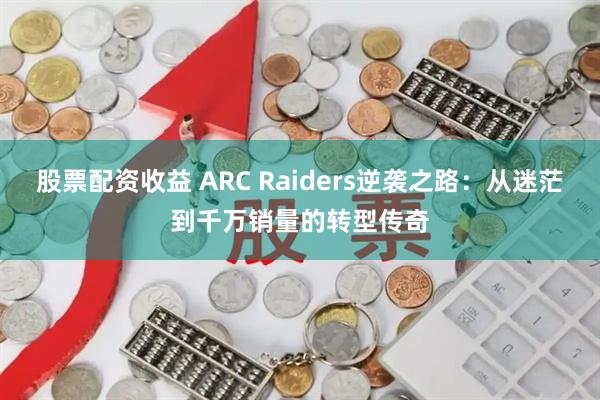 股票配资收益 ARC Raiders逆袭之路：从迷茫到千万销量的转型传奇