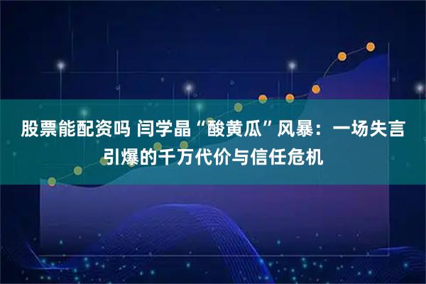 股票能配资吗 闫学晶“酸黄瓜”风暴：一场失言引爆的千万代价与信任危机