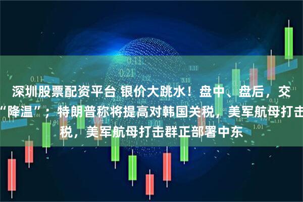 深圳股票配资平台 银价大跳水！盘中、盘后，交易所接连出手“降温”；特朗普称将提高对韩国关税，美军航母打击群正部署中东