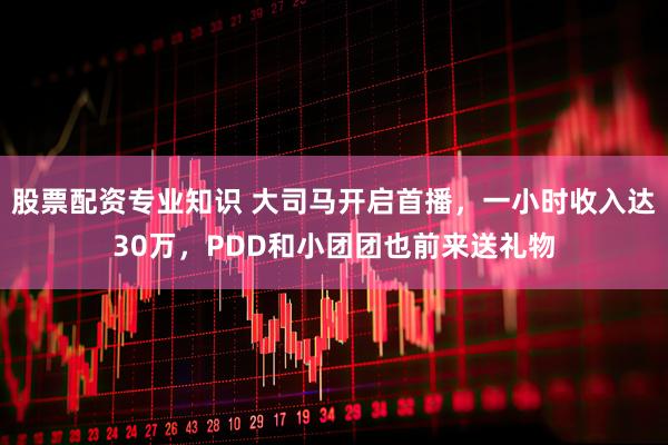 股票配资专业知识 大司马开启首播，一小时收入达30万，PDD和小团团也前来送礼物