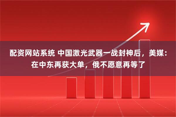配资网站系统 中国激光武器一战封神后，美媒：在中东再获大单，俄不愿意再等了