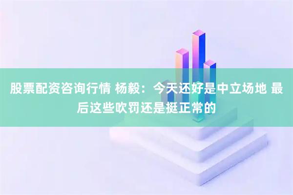 股票配资咨询行情 杨毅：今天还好是中立场地 最后这些吹罚还是挺正常的