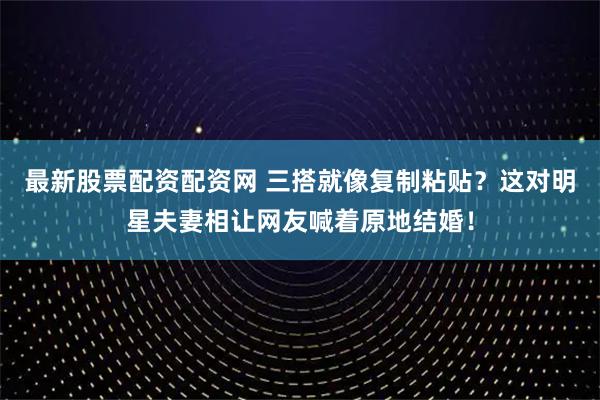 最新股票配资配资网 三搭就像复制粘贴？这对明星夫妻相让网友喊着原地结婚！