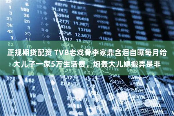 正规期货配资 TVB老戏骨李家鼎含泪自曝每月给大儿子一家5万生活费，炮轰大儿媳搬弄是非