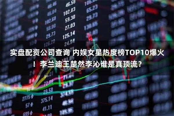 实盘配资公司查询 内娱女星热度榜TOP10爆火！李兰迪王楚然李沁谁是真顶流？