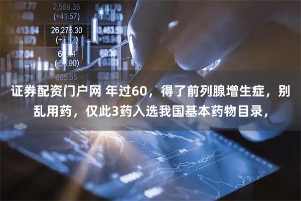 证券配资门户网 年过60，得了前列腺增生症，别乱用药，仅此3药入选我国基本药物目录，