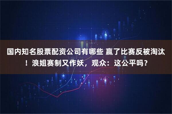 国内知名股票配资公司有哪些 赢了比赛反被淘汰！浪姐赛制又作妖，观众：这公平吗？